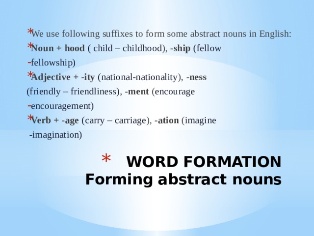 We use following suffixes to form some abstract nouns in English: Noun + hood ( child – childhood ), -ship (fellow fellowship) Adjective + -ity (national-nationality ), -ness (friendly – friendliness) , -ment ( encourage encouragement) Verb + -age (carry – carriage ), -ation ( imagine  -imagination) WORD FORMATION  Forming abstract nouns 