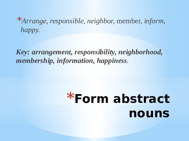 Arrange, responsible, neighbor, member, inform, happy.  Key: arrangement, responsibility, neighborhood, membership, information, happiness . Form abstract nouns 