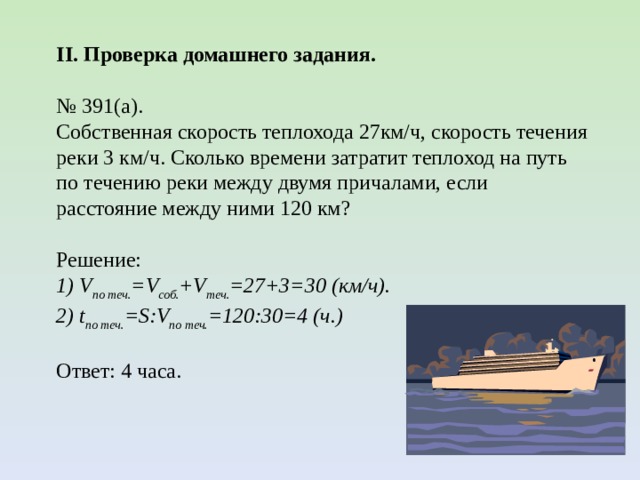 II. Проверка домашнего задания. № 391(а). Собственная скорость теплохода 27км/ч, скорость течения реки 3 км/ч. Сколько времени затратит теплоход на путь по течению реки между двумя причалами, если расстояние между ними 120 км? Решение: 1) V по теч. =V соб. +V теч. =27+3=30 (км/ч). 2) t по теч. =S:V по теч. =120:30=4 (ч.) Ответ: 4 часа. 