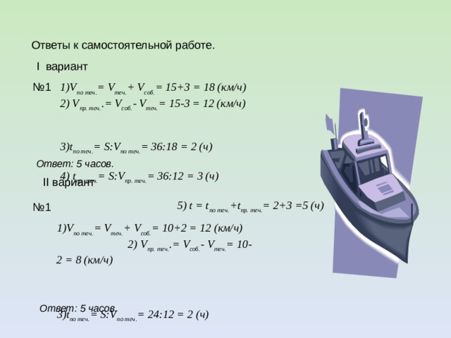  Ответы к самостоятельной работе.  I вариант  1)V по теч. = V теч. + V соб. = 15+3 = 18 (км/ч) 2) V пр. теч. .= V соб. - V теч. = 15-3 = 12 (км/ч)  3)t по теч. = S:V по теч. = 36:18 = 2 (ч)  4) t пр. теч. = S:V пр. теч. = 36:12 = 3 (ч) 5) t = t по теч. +t пр. теч. = 2+3 =5 (ч) № 1 Ответ: 5 часов.  II вариант № 1  1)V по теч. = V теч. + V соб. = 10+2 = 12 (км/ч) 2) V пр. теч. .= V соб. - V теч. = 10-2 = 8 (км/ч)  3)t по теч. = S:V по теч. = 24:12 = 2 (ч)  4) t пр. теч. = S:V пр. теч. = 24:8 = 3 (ч) 5) t = t по теч. +t пр. теч. = 2+3 =5 (ч) Ответ: 5 часов.  