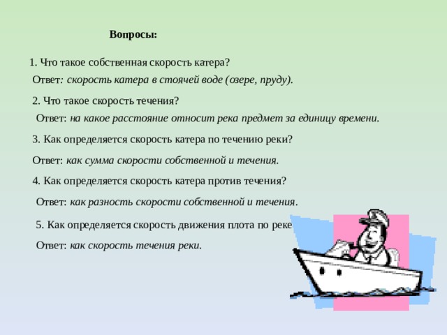 Ответ: как скорость течения реки. Вопросы: 1. Что такое собственная скорость катера? Ответ : скорость катера в стоячей воде (озере, пруду). 2. Что такое скорость течения? Ответ: на какое расстояние относит река предмет за единицу времени. 3. Как определяется скорость катера по течению реки? Ответ: как сумма скорости собственной и течения. 4. Как определяется скорость катера против течения? Ответ: как разность скорости собственной и течения. 5. Как определяется скорость движения плота по реке? 