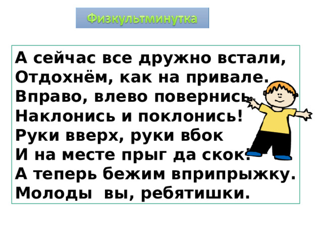А сейчас все дружно встали, Отдохнём, как на привале. Вправо, влево повернись, Наклонись и поклонись! Руки вверх, руки вбок И на месте прыг да скок! А теперь бежим вприпрыжку. Молоды вы, ребятишки. 