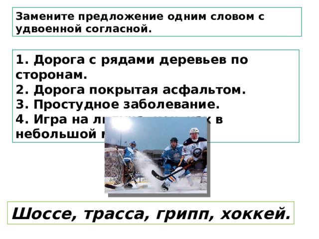 Замените предложение одним словом с удвоенной согласной. 1. Дорога с рядами деревьев по сторонам.  2. Дорога покрытая асфальтом.  3. Простудное заболевание.  4. Игра на льдуна коньках в небольшой мяч, шайбу . Шоссе, трасса, грипп, хоккей. 