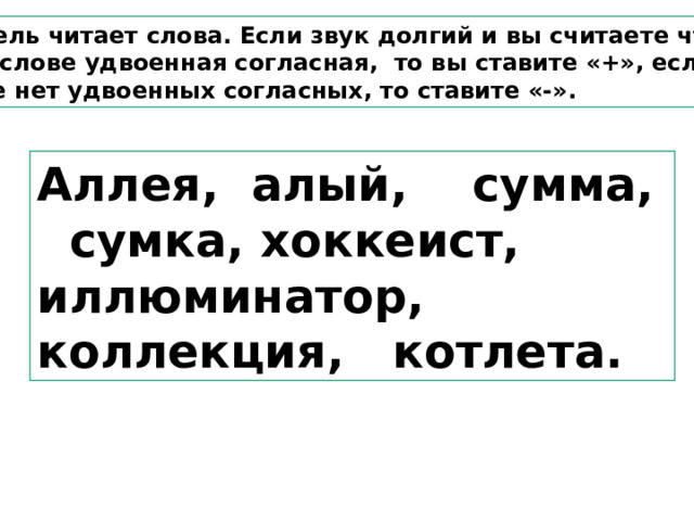 Учитель читает слова. Если звук долгий и вы считаете что в этом слове удвоенная согласная, то вы ставите «+», если в слове нет удвоенных согласных, то ставите «-». Аллея, алый, сумма, сумка, хоккеист, иллюминатор, коллекция, котлета. 