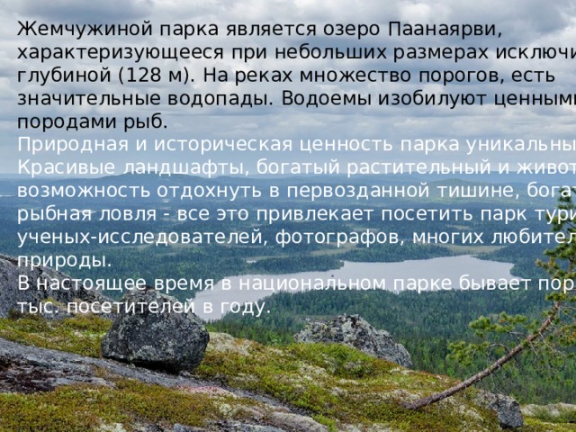 Жемчужиной парка является озеро Паанаярви, характеризующееся при небольших размерах исключительной глубиной (128 м). На реках множество порогов, есть значительные водопады. Водоемы изобилуют ценными породами рыб.  Природная и историческая ценность парка уникальны. Красивые ландшафты, богатый растительный и животный мир, возможность отдохнуть в первозданной тишине, богатая рыбная ловля - все это привлекает посетить парк туристов, ученых-исследователей, фотографов, многих любителей природы.  В настоящее время в национальном парке бывает порядка 2,5 тыс. посетителей в году.   