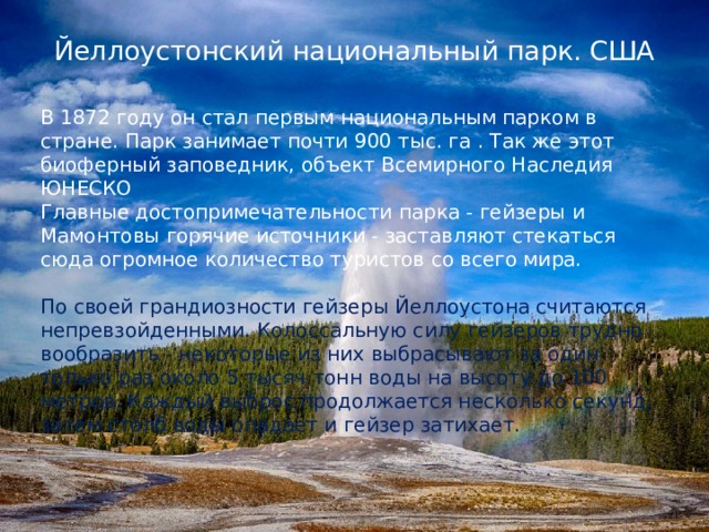 Йеллоустонский национальный парк. США   В 1872 году он стал первым национальным парком в стране. Парк занимает почти 900 тыс. га . Так же этот биоферный заповедник, объект Всемирного Наследия ЮНЕСКО Главные достопримечательности парка - гейзеры и Мамонтовы горячие источники - заставляют стекаться сюда огромное количество туристов со всего мира. По своей грандиозности гейзеры Йеллоустона считаются непревзойденными. Колоссальную силу гейзеров трудно вообразить - некоторые из них выбрасывают за один только раз около 5 тысяч тонн воды на высоту до 100 метров. Каждый выброс продолжается несколько секунд, затем столб воды опадает и гейзер затихает. 