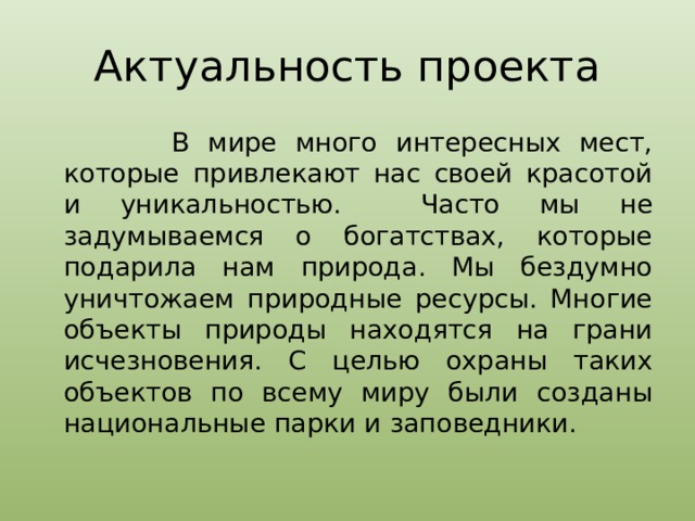 Актуальность проекта  В мире много интересных мест, которые привлекают нас своей красотой и уникальностью. Часто мы не задумываемся о богатствах, которые подарила нам природа. Мы бездумно уничтожаем природные ресурсы. Многие объекты природы находятся на грани исчезновения. С целью охраны таких объектов по всему миру были созданы национальные парки и заповедники. 