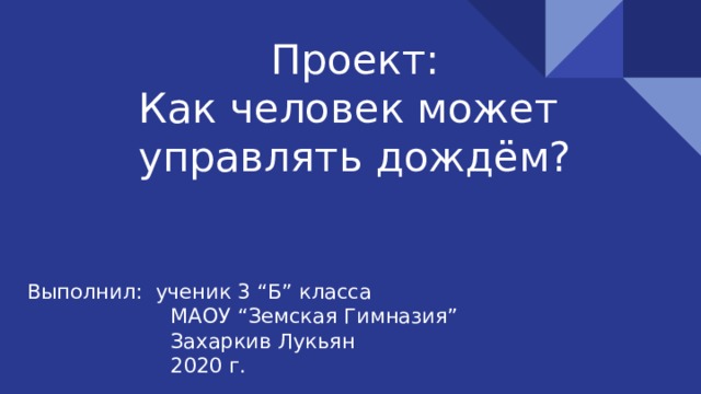    Проект:  Как человек может  управлять дождём? Выполнил: ученик 3 “Б” класса  МАОУ “Земская Гимназия”  Захаркив Лукьян  2020 г. 