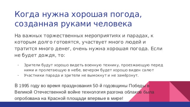 Когда нужна хорошая погода, созданная руками человека На важных торжественных мероприятиях и парадах, к которым долго готовятся, участвует много людей и тратится много денег, очень нужна хорошая погода. Если не будет дождя, то: Зрители будут хорошо видеть военную технику, проезжающую перед ними и пролетающую в небе, вечером будет хорошо виден салют Участники парада и зрители не вымокнут и не замёрзнут. В 1995 году во время празднования 50-й годовщины Победы в Великой Отечественной войне технология разгона облаков была опробована на Красной площади впервые в мире! 