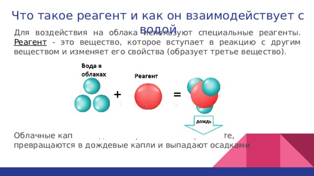 Что такое реагент и как он взаимодействует с водой Для воздействия на облака используют специальные реагенты.  Реагент - это вещество, которое вступает в реакцию с другим веществом и изменяет его свойства (образует третье вещество). Облачные капли оседают на распыленном реагенте,  превращаются в дождевые капли и выпадают осадками 