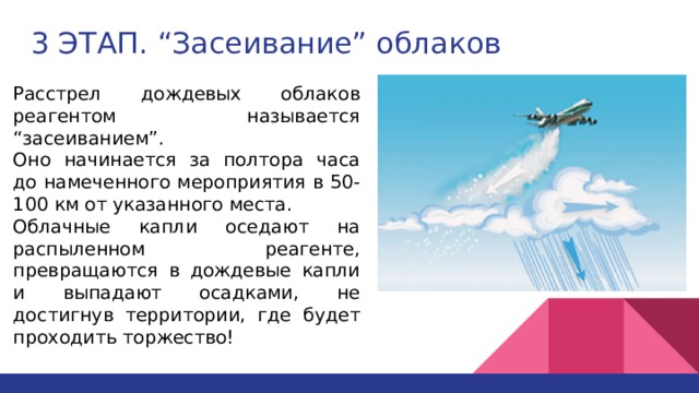 3 ЭТАП. “Засеивание” облаков Расстрел дождевых облаков реагентом называется “засеиванием”. Оно начинается за полтора часа до намеченного мероприятия в 50-100 км от указанного места. Облачные капли оседают на распыленном реагенте, превращаются в дождевые капли и выпадают осадками, не достигнув территории, где будет проходить торжество! 