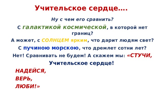  Учительское сердце….  Ну с чем его сравнить? С галактикой космической , в которой нет границ? А может, с СОЛНЦЕМ ярким , что дарит людям свет? С пучиною морскою , что дремлет сотни лет? Нет! Сравнивать не будем! А скажем мы :  «СТУЧИ, Учительское сердце!    НАДЕЙСЯ,       ВЕРЬ,         ЛЮБИ!» 