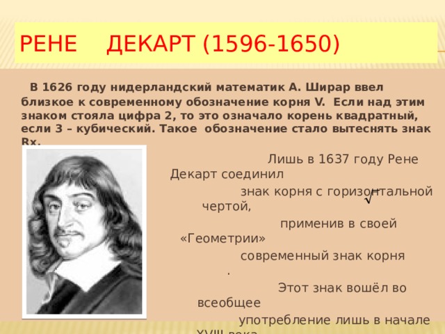 РЕНЕ ДЕКАРТ (1596-1650)  В 1626 году нидерландский математик А. Ширар ввел близкое к современному обозначение корня V. Если над этим знаком стояла цифра 2, то это означало корень квадратный, если 3 – кубический. Такое обозначение стало вытеснять знак Rx.  Лишь в 1637 году Рене Декарт соединил  знак корня с горизонтальной чертой,  применив в своей «Геометрии»  современный знак корня .  Этот знак вошёл во всеобщее  употребление лишь в начале XVIII века. 