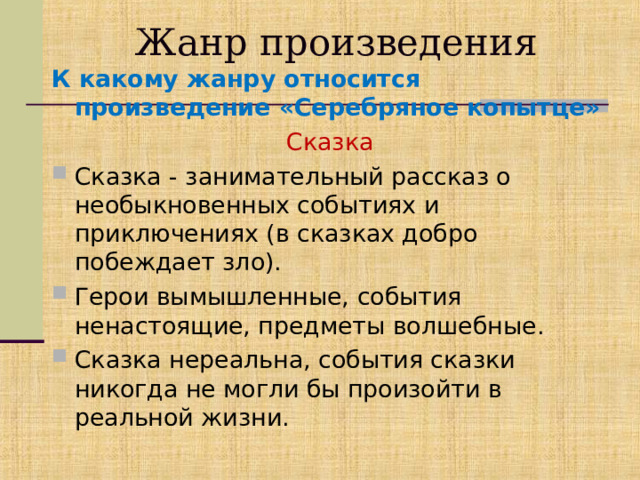 Жанр произведения К какому жанру относится произведение «Серебряное копытце»  Сказка Сказка - занимательный рассказ о необыкновенных событиях и приключениях (в сказках добро побеждает зло). Герои вымышленные, события ненастоящие, предметы волшебные. Сказка нереальна, события сказки никогда не могли бы произойти в реальной жизни. 