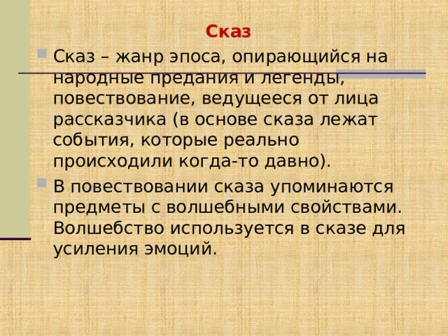 Сказ Сказ – жанр эпоса, опирающийся на народные предания и легенды, повествование, ведущееся от лица рассказчика (в основе сказа лежат события, которые реально происходили когда-то давно). В повествовании сказа упоминаются предметы с волшебными свойствами. Волшебство используется в сказе для усиления эмоций. 