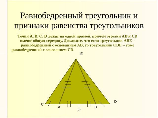 Равнобедренный треугольник и признаки равенства треугольников Точки А, В, С, D лежат на одной прямой, причём отрезки АВ и СD имеют общую середину. Докажите, что если треугольник АВЕ – равнобедренный с основанием АВ, то треугольник СDЕ – тоже равнобедренный с основанием CD. Е D С В А О 