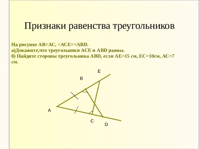 Признаки равенства треугольников На рисунке АВ=АС,  а)Докажите,что треугольники АСЕ и АВD равны. б) Найдите стороны треугольника АВD, если АЕ=15 см, ЕС=10см, АС=7 см.        Е В А С D 