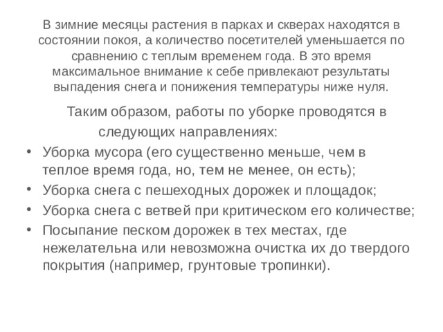 В зимние месяцы растения в парках и скверах находятся в состоянии покоя, а количество посетителей уменьшается по сравнению с теплым временем года. В это время максимальное внимание к себе привлекают результаты выпадения снега и понижения температуры ниже нуля.  Таким образом, работы по уборке проводятся в  следующих направлениях: Уборка мусора (его существенно меньше, чем в теплое время года, но, тем не менее, он есть); Уборка снега с пешеходных дорожек и площадок; Уборка снега с ветвей при критическом его количестве; Посыпание песком дорожек в тех местах, где нежелательна или невозможна очистка их до твердого покрытия (например, грунтовые тропинки). 