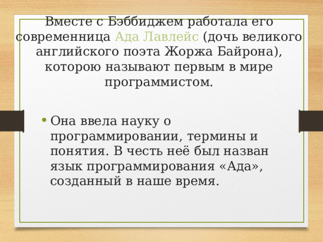 Вместе с Бэббиджем работала его современница Ада Лавлейс (дочь великого английского поэта Жоржа Байрона), которою называют первым в мире программистом. Она ввела науку о программировании, термины и понятия. В честь неё был назван язык программирования «Ада», созданный в наше время. 