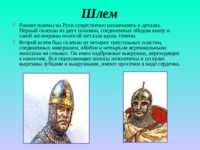 Шлем Ранние шлемы на Руси существенно различались в деталях. Первый склепан из двух половин, соединенных ободом внизу и такой же ширины полосой металла вдоль темени. Второй шлем был склепан из четырех треугольных пластин, соединенных навершием, ободом и четырьмя вертикальными полосами на стыках. Он имел надбровные выкружки, переходящие в наносник. Все скрепляющие полосы позолочены и по краю вырезаны зубцами и выкружками, имеют просечки в виде сердечка. 