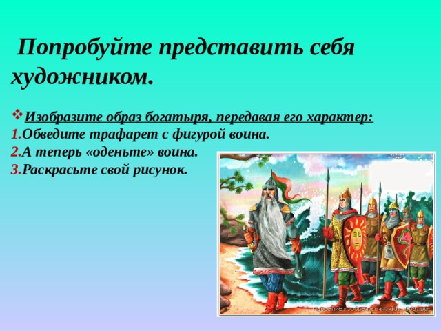  Попробуйте представить себя художником.  Изобразите образ богатыря, передавая его характер: Обведите трафарет с фигурой воина. А теперь «оденьте» воина. Раскрасьте свой рисунок.    
