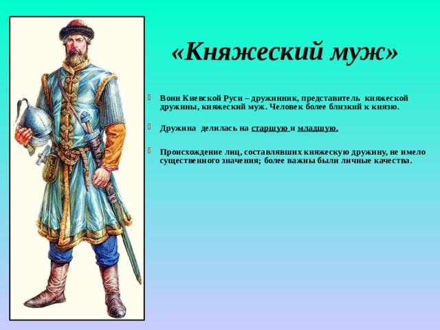 «Княжеский муж» Воин Киевской Руси – дружинник, представитель княжеской дружины, княжеский муж. Человек более близкий к князю.  Дружина делилась на старшую и младшую.  Происхождение лиц, составлявших княжескую дружину, не имело существенного значения; более важны были личные качества. 