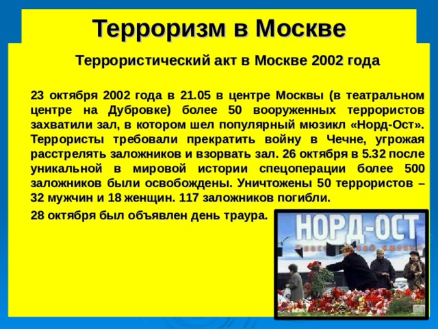 Терроризм в Москве  Террористический акт в Москве 2002 года  23 октября 2002 года в 21.05 в центре Москвы (в театральном центре на Дубровке) более 50 вооруженных террористов захватили зал, в котором шел популярный мюзикл «Норд-Ост». Террористы требовали прекратить войну в Чечне, угрожая расстрелять заложников и взорвать зал. 26 октября в 5.32 после уникальной в мировой истории спецоперации более 500 заложников были освобождены. Уничтожены 50 террористов – 32 мужчин и 18 женщин. 117 заложников погибли.  28 октября был объявлен день траура. 15 