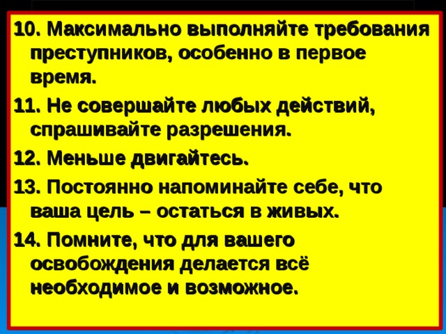 10. Максимально выполняйте требования преступников, особенно в первое время. 11. Не совершайте любых действий, спрашивайте разрешения. 12. Меньше двигайтесь. 13. Постоянно напоминайте себе, что ваша цель – остаться в живых. 14. Помните, что для вашего освобождения делается всё необходимое и возможное.   