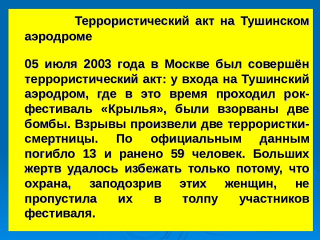   Террористический акт на Тушинском аэродроме  05 июля 2003 года в Москве был совершён террористический акт: у входа на Тушинский аэродром, где в это время проходил рок-фестиваль «Крылья», были взорваны две бомбы. Взрывы произвели две террористки-смертницы. По официальным данным погибло 13 и ранено 59 человек. Больших жертв удалось избежать только потому, что охрана, заподозрив этих женщин, не пропустила их в толпу участников фестиваля.  