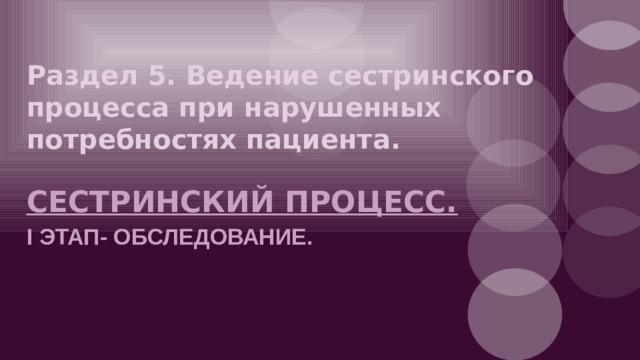 Раздел 5. Ведение сестринского  процесса при нарушенных  потребностях пациента. СЕСТРИНСКИЙ ПРОЦЕСС. I ЭТАП- ОБСЛЕДОВАНИЕ. 