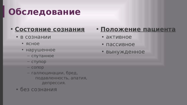 Обследование Состояние сознания Положение пациента в сознании в сознании активное пассивное вынужденное активное пассивное вынужденное ясное нарушенное ясное нарушенное ясное нарушенное спутанное ступор сопор галлюцинации, бред, подавленность, апатия, депрессия. без сознания спутанное ступор сопор галлюцинации, бред, подавленность, апатия, депрессия. спутанное ступор сопор галлюцинации, бред, подавленность, апатия, депрессия. спутанное ступор сопор галлюцинации, бред, подавленность, апатия, депрессия. без сознания  
