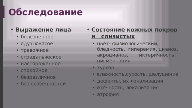 Обследование Выражение лица Состояние кожных покров и слизистых болезненное одутловатое тревожное страдальческое настороженное спокойное безразличное без особенностей болезненное одутловатое тревожное страдальческое настороженное спокойное безразличное без особенностей цвет- физиологический, бледность, гиперемия, цианоз, акроцианоз, иктеричность, пигментация тургор влажность,сухость, шелушение дефекты, их локализация отёчность, локализация атрофия цвет- физиологический, бледность, гиперемия, цианоз, акроцианоз, иктеричность, пигментация тургор влажность,сухость, шелушение дефекты, их локализация отёчность, локализация атрофия 