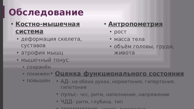 Обследование Костно-мышечная система Антропометрия деформация скелета, суставов атрофия мышц мышечный тонус деформация скелета, суставов атрофия мышц мышечный тонус рост масса тела объём головы, груди, живота рост масса тела объём головы, груди, живота сохранён понижен повышен сохранён понижен повышен сохранён понижен повышен Оценка функционального состояния АД- на обеих руках, норматония, гипертония, гипотония пульс- чсс, ритм, наполнение, напряжение ЧДД- ритм, глубина, тип термометрия- норма, лихорадка АД- на обеих руках, норматония, гипертония, гипотония пульс- чсс, ритм, наполнение, напряжение ЧДД- ритм, глубина, тип термометрия- норма, лихорадка 