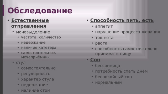 Обследование Естественные отправления Способность пить, есть мочевыделение мочевыделение аппетит нарушение процесса жевания тошнота рвота способность самостоятельно принимать пищу аппетит нарушение процесса жевания тошнота рвота способность самостоятельно принимать пищу частота, количество недержание наличие катетера самостоятельное, мочеприёмник стул самостоятельно регулярность характер стула недержание наличие стом частота, количество недержание наличие катетера самостоятельное, мочеприёмник частота, количество недержание наличие катетера самостоятельное, мочеприёмник стул самостоятельно регулярность характер стула недержание наличие стом самостоятельно регулярность характер стула недержание наличие стом Сон бессонница потребность спать днём беспокойный сон нормальный бессонница потребность спать днём беспокойный сон нормальный 