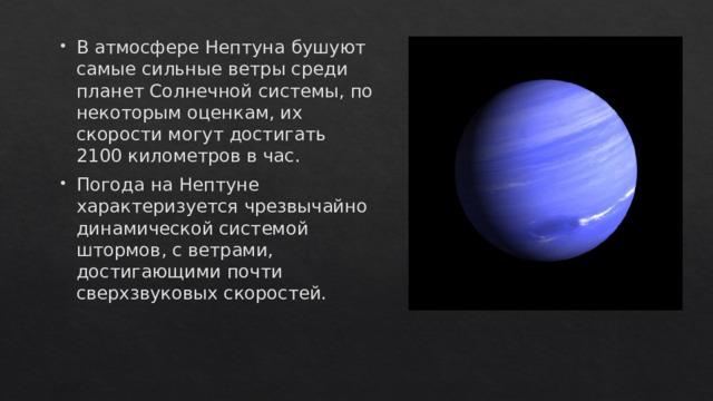 В атмосфере Нептуна бушуют самые сильные ветры среди планет Солнечной системы, по некоторым оценкам, их скорости могут достигать 2100 километров в час. Погода на Нептуне характеризуется чрезвычайно динамической системой штормов, с ветрами, достигающими почти сверхзвуковых скоростей. 