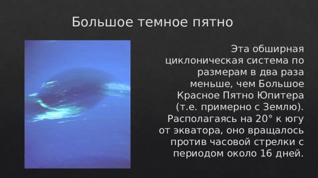 Большое темное пятно Эта обширная циклоническая система по размерам в два раза меньше, чем Большое Красное Пятно Юпитера (т.е. примерно с Землю). Располагаясь на 20° к югу от экватора, оно вращалось против часовой стрелки с периодом около 16 дней. 