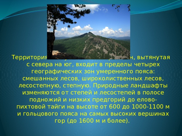 Территория Республики Башкортостан, вытянутая с севера на юг, входит в пределы четырех географических зон умеренного пояса: смешанных лесов, широколиственных лесов, лесостепную, степную. Природные ландшафты изменяются от степей и лесостепей в полосе подножий и низких предгорий до елово-пихтовой тайги на высоте от 600 до 1000-1100 м и гольцового пояса на самых высоких вершинах гор (до 1600 м и более).  