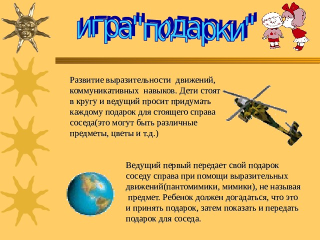 Развитие выразительности  движений, коммуникативных  навыков. Дети стоят в кругу и ведущий просит придумать каждому подарок для стоящего справа соседа(это могут быть различные предметы, цветы и т.д.) Ведущий первый передает свой подарок соседу справа при помощи выразительных движений(пантомимики, мимики), не называя  предмет. Ребенок должен догадаться, что это и принять подарок, затем показать и передать подарок для соседа. 