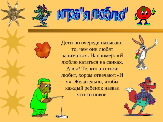 Дети по очереди называют то, чем они любят заниматься. Например: «Я люблю кататься на санках. А вы? Те, кто это тоже любит, хором отвечают:»И я». Желательно, чтобы каждый ребенок назвал что-то новое. 