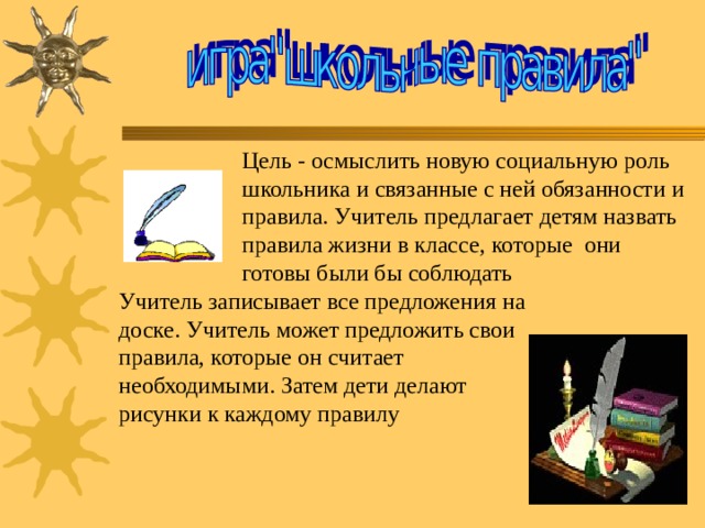 Цель - осмыслить новую социальную роль школьника и связанные с ней обязанности и правила. Учитель предлагает детям назвать правила жизни в классе, которые  они готовы были бы соблюдать Учитель записывает все предложения на доске. Учитель может предложить свои правила, которые он считает необходимыми. Затем дети делают рисунки к каждому правилу 