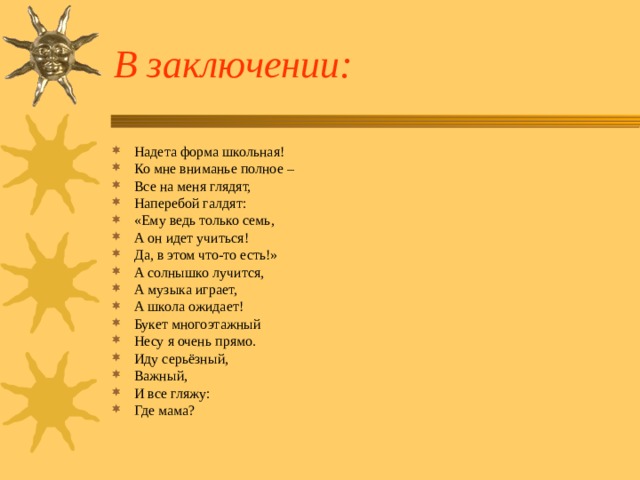 В заключении: Надета форма школьная! Ко мне вниманье полное – Все на меня глядят, Наперебой галдят: «Ему ведь только семь, А он идет учиться! Да, в этом что-то есть!» А солнышко лучится, А музыка играет, А школа ожидает! Букет многоэтажный Несу я очень прямо. Иду серьёзный, Важный, И все гляжу: Где мама?   