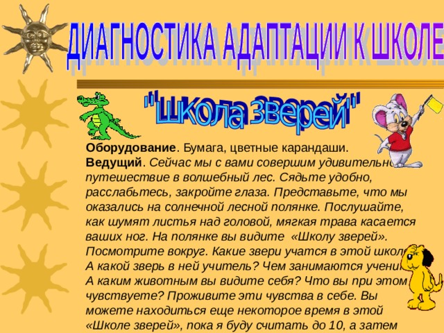 Оборудование . Бумага, цветные карандаши. Ведущий . Сейчас мы с вами совершим удивительное путешествие в волшебный лес. Сядьте удобно, расслабьтесь, закройте глаза. Представьте, что мы оказались на солнечной лесной полянке. Послушайте, как шумят листья над головой, мягкая трава касается ваших ног. На полянке вы видите  «Школу зверей». Посмотрите вокруг. Какие звери учатся в этой школе? А какой зверь в ней учитель? Чем занимаются ученики? А каким животным вы видите себя? Что вы при этом чувствуете? Проживите эти чувства в себе. Вы можете находиться еще некоторое время в этой «Школе зверей», пока я буду считать до 10, а затем откройте глаза. 