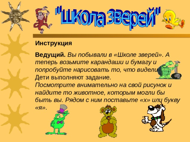 Инструкция  Ведущий.  Вы побывали в «Школе зверей». А теперь возьмите карандаши и бумагу и попробуйте нарисовать то, что видели.  Дети выполняют задание.  Посмотрите внимательно на свой рисунок и найдите то животное, которым могли бы быть вы. Рядом с ним поставьте «х» или букву «я». 