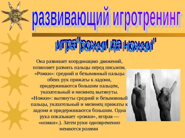 Она развивает координацию движений, позволяет размять пальцы перед письмом. «Рожки»: средний и безымянный пальцы обеих рук прижаты к ладони, придерживаются большим пальцем, указательный и мизинец вытянуты. «Ножки»: вытянуты средний и безымянный пальцы, указательный и мизинец прижаты к ладони и придерживаются большим. Одна рука показывает «рожки», вторая — «ножки».). Затем руки одновременно меняются ролями  