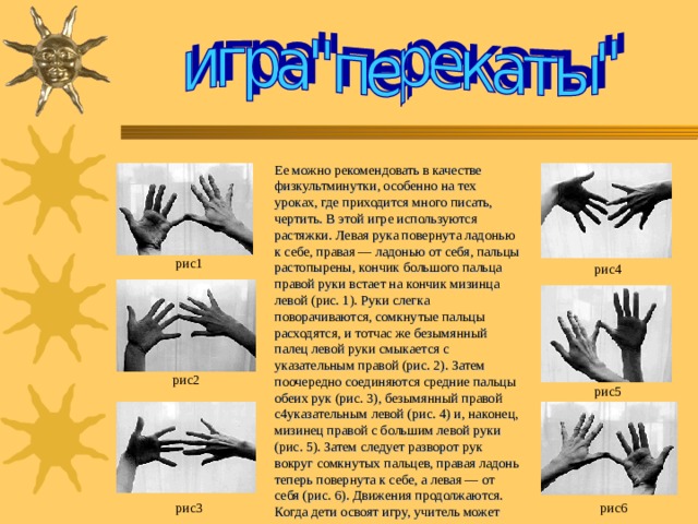 Ее можно рекомендовать в качестве физкультминутки, особенно на тех уроках, где приходится много писать, чертить. В этой игре используются растяжки. Левая рука повернута ладонью к себе, правая — ладонью от себя, пальцы растопырены, кончик большого пальца правой руки встает на кончик мизинца левой (рис. 1 ). Руки слегка поворачиваются, сомкнутые пальцы расходятся, и тотчас же безымянный палец левой руки смыкается с указательным правой (рис. 2 ). Затем поочередно соединяются средние пальцы обеих рук (рис. 3 ), безымянный правой с 4 указательным левой (рис. 4 ) и, наконец, мизинец правой с большим левой руки (рис. 5 ). Затем следует разворот рук вокруг сомкнутых пальцев, правая ладонь теперь повернута к себе, а левая — от себя (рис. 6 ). Движения продолжаются. Когда дети освоят игру, учитель может предложить повторить ее с закрытыми глазами. рис1 рис4 рис2 рис5 рис3 рис6 