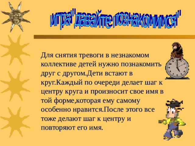 Для снятия тревоги в незнакомом  коллективе детей нужно познакомить друг с другом.Дети встают в круг.Каждый по очереди делает шаг к центру круга и произносит свое имя в той форме,которая ему самому особенно нравится.После этого все тоже делают шаг к центру и  повторяют его имя.  