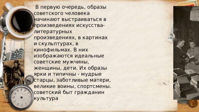  В первую очередь, образы советского человека начинают выстраиваться в произведениях искусства- литературных произведениях, в картинах и скульптурах, в кинофильмах. В них изображаются идеальные советские мужчины, женщины, дети. Их образы ярки и типичны - мудрые старцы, заботливые матери, великие воины, спортсмены. советский быт гражданин культура 