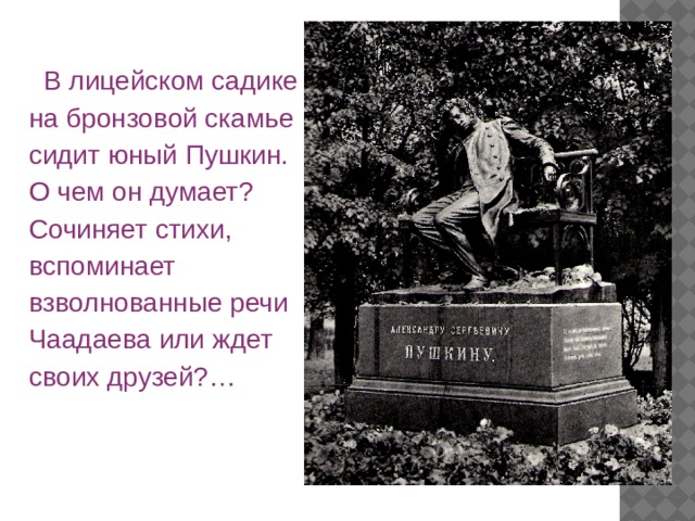  В лицейском садике на бронзовой скамье сидит юный Пушкин. О чем он думает? Сочиняет стихи, вспоминает взволнованные речи Чаадаева или ждет своих друзей?… 