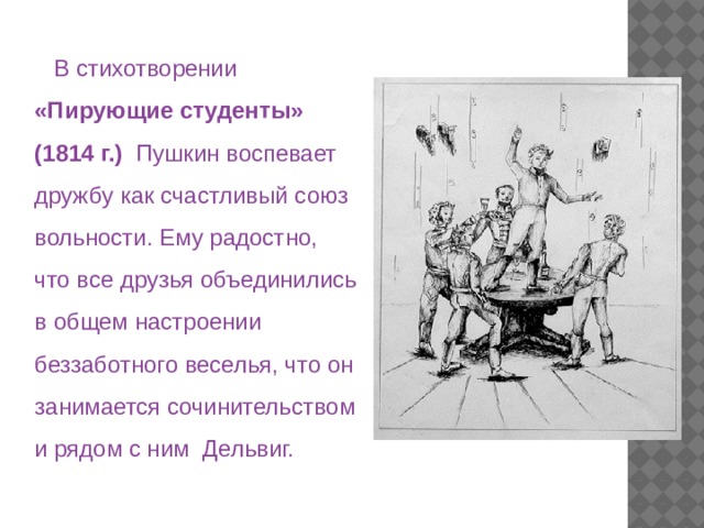  В стихотворении «Пирующие студенты» (1814 г.) Пушкин воспевает дружбу как счастливый союз вольности. Ему радостно, что все друзья объединились в общем настроении беззаботного веселья, что он занимается сочинительством и рядом с ним Дельвиг. 