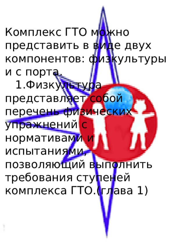 Комплекс ГТО можно представить в виде двух компонентов: физкультуры и с порта.  1.Физкультура представляет собой перечень физических упражнений с нормативами и испытаниями, позволяющий выполнить требования ступеней комплекса ГТО.(глава 1) 